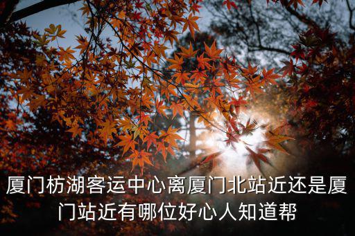 廈門枋湖客運中心離廈門北站近還是廈門站近有哪位好心人知道幫