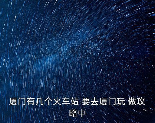 廈門有幾個(gè)火車站 要去廈門玩 做攻略中