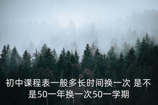 初中課程表一般多長(zhǎng)時(shí)間換一次 是不是50一年換一次50一學(xué)期