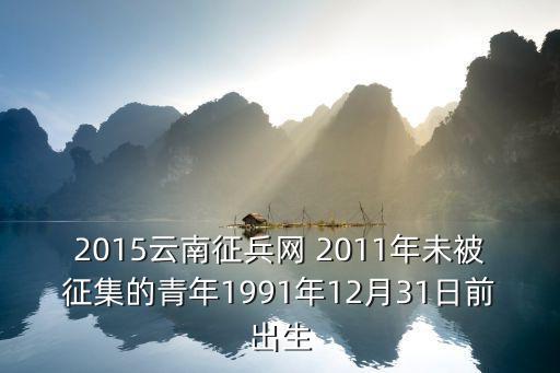 云南征兵網(wǎng)，2015云南征兵網(wǎng) 2011年沒被征集的青年1991年12月31日前出生