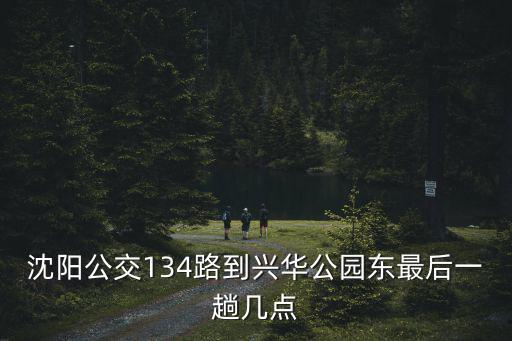 沈陽公交134路到興華公園東最后一趟幾點(diǎn)