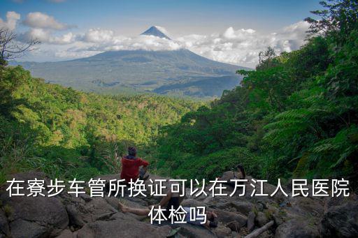 在寮步車管所換證可以在萬江人民醫(yī)院體檢嗎