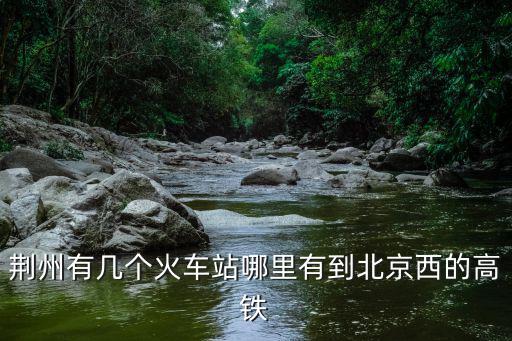 荊州有幾個(gè)火車站哪里有到北京西的高鐵