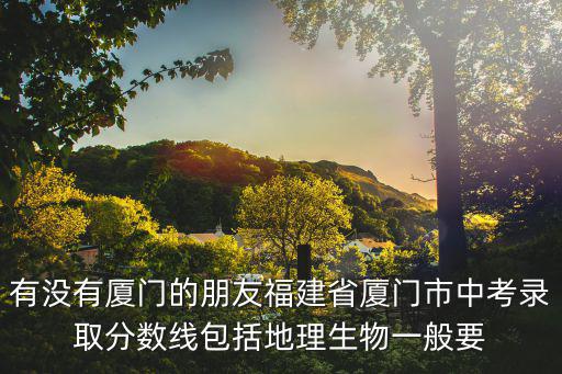 有沒有廈門的朋友福建省廈門市中考錄取分?jǐn)?shù)線包括地理生物一般要