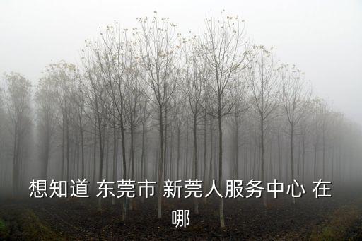想知道 東莞市 新莞人服務(wù)中心 在哪