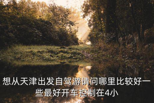想從天津出發(fā)自駕游請問哪里比較好一些最好開車控制在4小