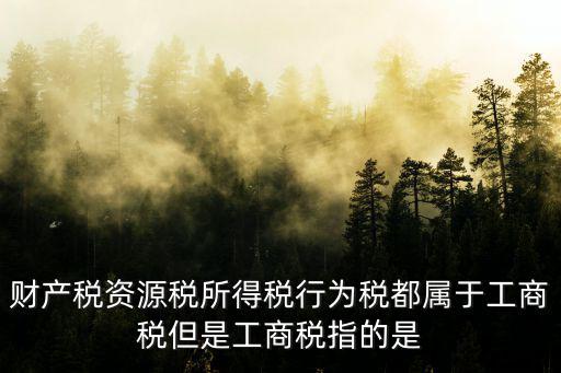 工商稅，財產稅資源稅所得稅行為稅都屬于工商稅但是工商稅指的是