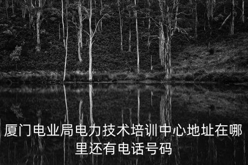 廈門電業(yè)局，廈門電業(yè)局電力技術(shù)培訓(xùn)中心地址在哪里還有電話號(hào)碼