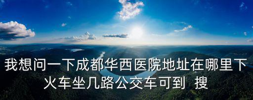 我想問(wèn)一下成都華西醫(yī)院地址在哪里下火車(chē)坐幾路公交車(chē)可到  搜