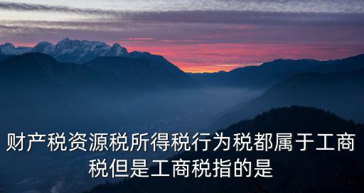 財產稅資源稅所得稅行為稅都屬于工商稅但是工商稅指的是
