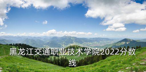 黑龍江交通職業(yè)技術(shù)學(xué)院2022分?jǐn)?shù)線