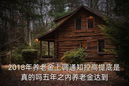養老金上調通知，2018年養老金上調通知控高提底是真的嗎五年之內養老金達到