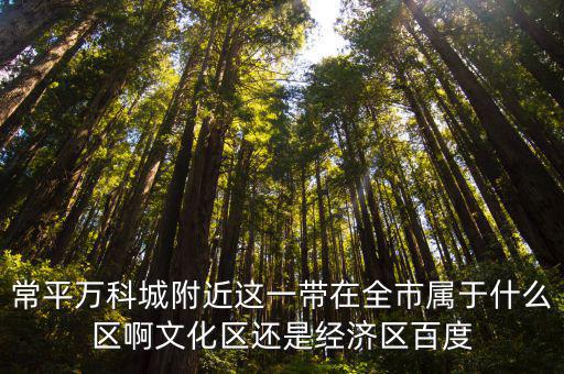 常平萬科城附近這一帶在全市屬于什么區(qū)啊文化區(qū)還是經濟區(qū)百度