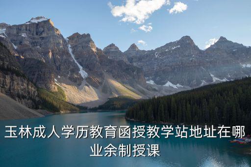 玉林成人學歷教育函授教學站地址在哪業余制授課
