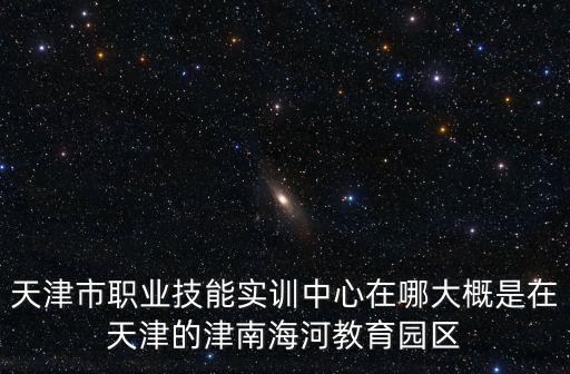 天津市職業技能實訓中心在哪大概是在天津的津南海河教育園區