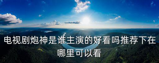 炮神劇情分集介紹，電視劇炮神是誰主演的好看嗎推薦下在哪里可以看