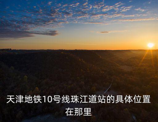 天津地鐵10號線珠江道站的具體位置在那里