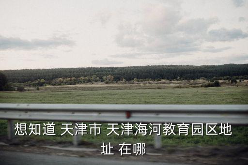 天津海河教育園區，天津海河教育園區怎么樣在線等