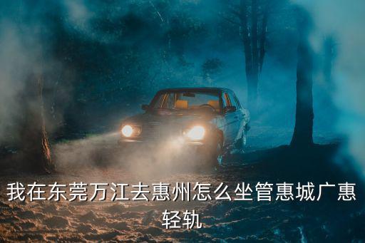 我在東莞萬江去惠州怎么坐管惠城廣惠輕軌