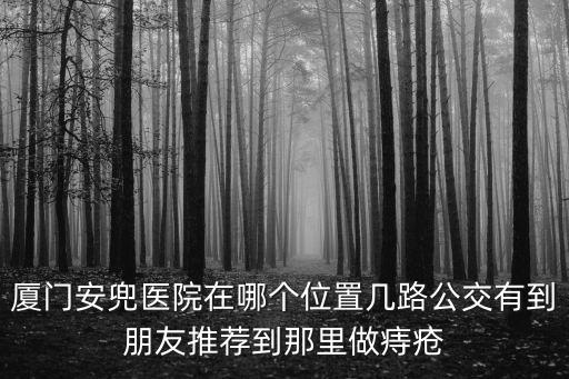 廈門安兜醫(yī)院在哪個位置幾路公交有到朋友推薦到那里做痔瘡