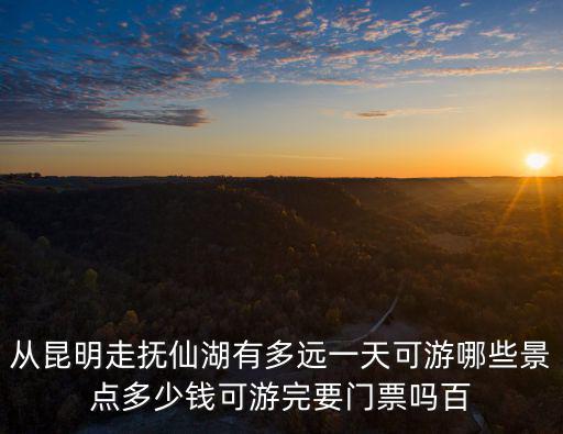從昆明走撫仙湖有多遠(yuǎn)一天可游哪些景點(diǎn)多少錢可游完要門票嗎百