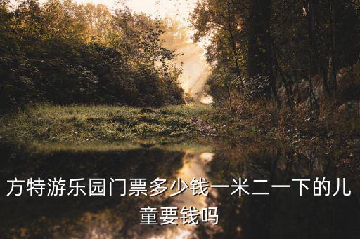 方特門票多少錢，方特游樂園門票多少錢一米二一下的兒童要錢嗎