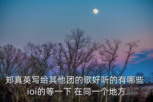 鄭真英，鄭真英寫給其他團的歌好聽的有哪些 ioi的等一下 在同一個地方