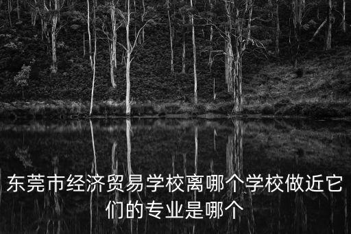 東莞市經濟貿易學校離哪個學校做近它們的專業是哪個
