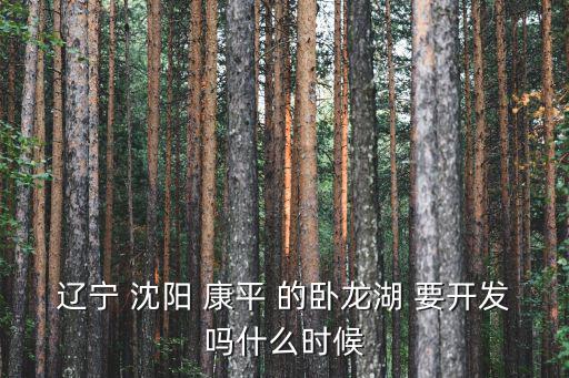 沈陽臥龍湖，遼寧 沈陽 康平 的臥龍湖 要開發(fā)嗎什么時候