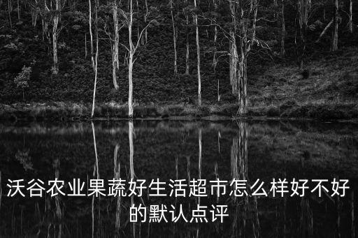 果蔬好超市，沃谷農業果蔬好生活超市怎么樣好不好的默認點評