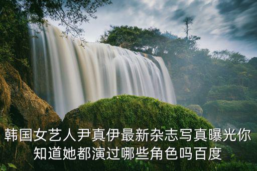 韓國女藝人尹真伊最新雜志寫真曝光你知道她都演過哪些角色嗎百度