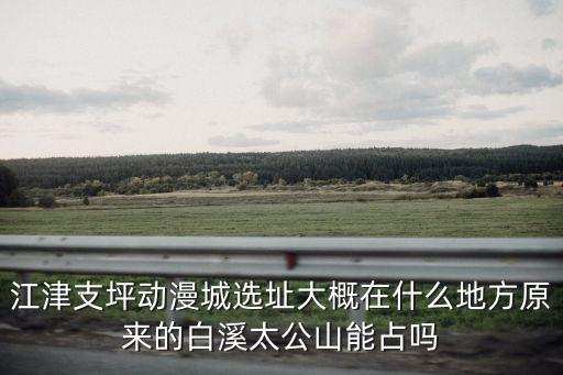 江津支坪動漫城選址大概在什么地方原來的白溪太公山能占嗎