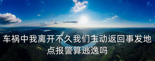 返回現(xiàn)場，車禍中我離開不久我們主動返回事發(fā)地點報警算逃逸嗎