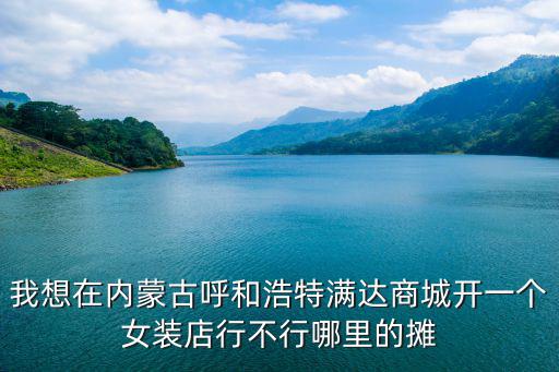 我想在內蒙古呼和浩特滿達商城開一個女裝店行不行哪里的攤