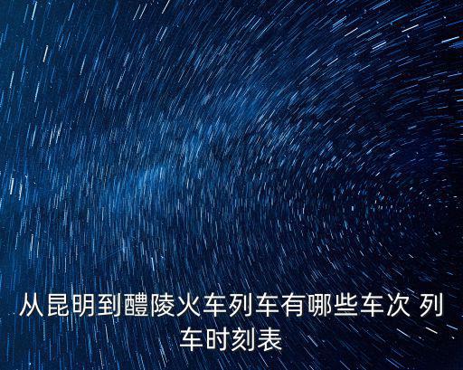 從昆明到醴陵火車列車有哪些車次 列車時刻表