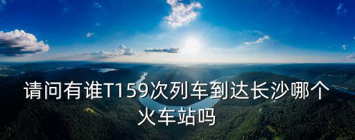 請問有誰T159次列車到達長沙哪個火車站嗎