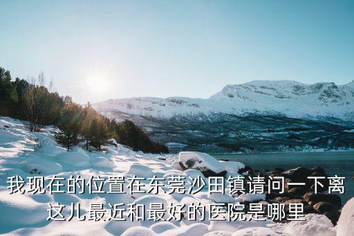 沙田醫院，我現在的位置在東莞沙田鎮請問一下離這兒最近和最好的醫院是哪里