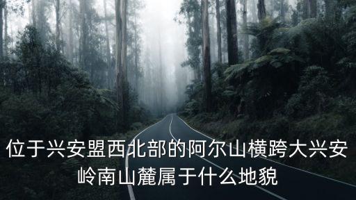 興安盟阿爾山，位于興安盟西北部的阿爾山橫跨大興安嶺南山麓屬于什么地貌