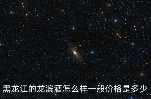 黑龍江的龍濱酒怎么樣一般價格是多少