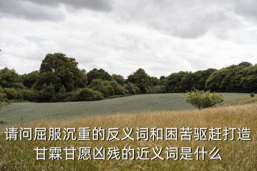 請問屈服沉重的反義詞和困苦驅趕打造甘霖甘愿兇殘的近義詞是什么