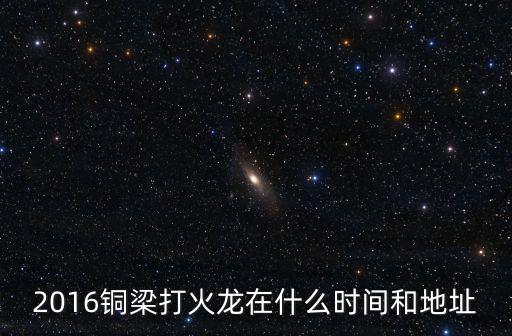 銅梁火龍，2016銅梁打火龍在什么時間和地址