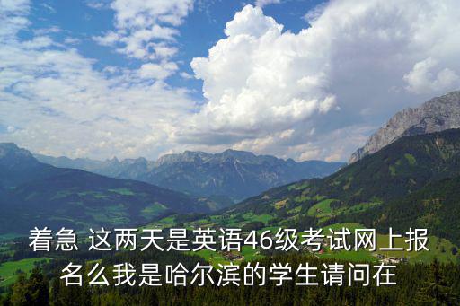 著急 這兩天是英語(yǔ)46級(jí)考試網(wǎng)上報(bào)名么我是哈爾濱的學(xué)生請(qǐng)問在