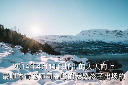 2014年4月11日播出的天天向上最帥體育老師司高峰的老婆孩子出場的