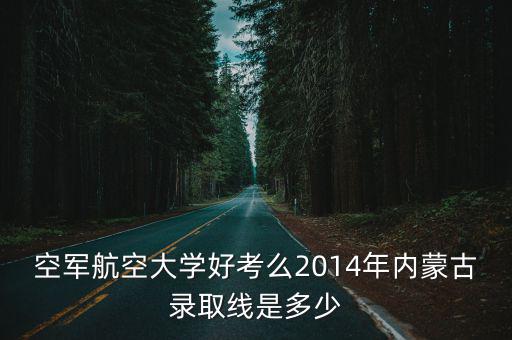 空軍航空大學好考么2014年內蒙古錄取線是多少