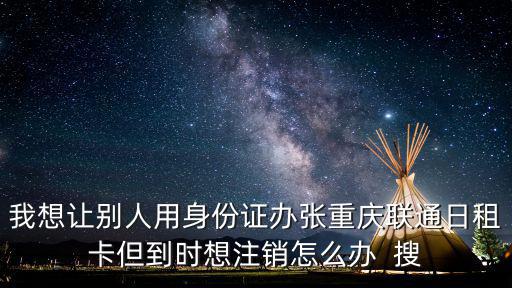 我想讓別人用身份證辦張重慶聯(lián)通日租卡但到時想注銷怎么辦  搜