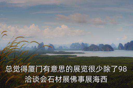 總覺得廈門有意思的展覽很少除了98洽談會石材展佛事展海西