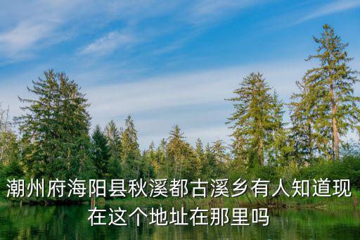 潮州府海陽縣秋溪都古溪鄉有人知道現在這個地址在那里嗎