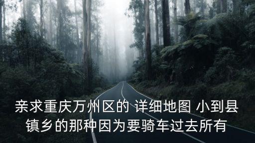 親求重慶萬(wàn)州區(qū)的 詳細(xì)地圖 小到縣鎮(zhèn)鄉(xiāng)的那種因?yàn)橐T車過去所有