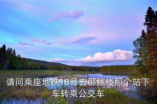 請(qǐng)問(wèn)乘座地鐵18號(hào)去邵稼樓那個(gè)站下車(chē)轉(zhuǎn)乘公交車(chē)