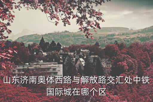 中鐵國際城，山東濟南奧體西路與解放路交匯處中鐵國際城在哪個區